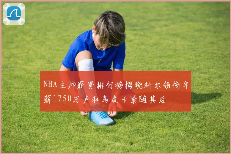 NBA主帅薪资排行榜揭晓科尔领衔年薪1750万卢和乌度卡紧随其后