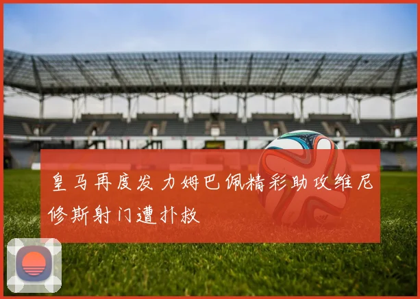 皇马再度发力姆巴佩精彩助攻维尼修斯射门遭扑救