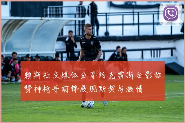 赖斯社交媒体分享约克雷斯合影称赞神枪手前锋展现默契与激情