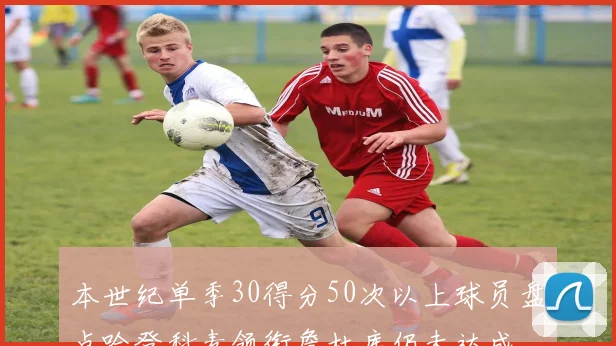 本世纪单季30得分50次以上球员盘点哈登科麦领衔詹杜库仍未达成
