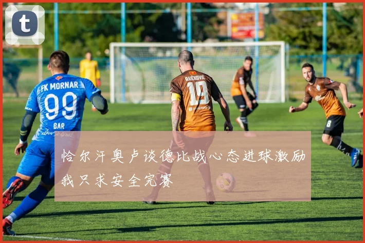 恰尔汗奥卢谈德比战心态进球激励我只求安全完赛