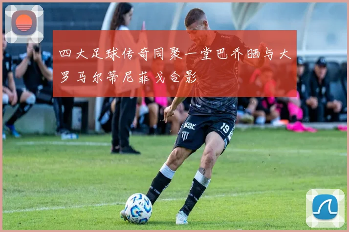 四大足球传奇同聚一堂巴乔晒与大罗马尔蒂尼菲戈合影