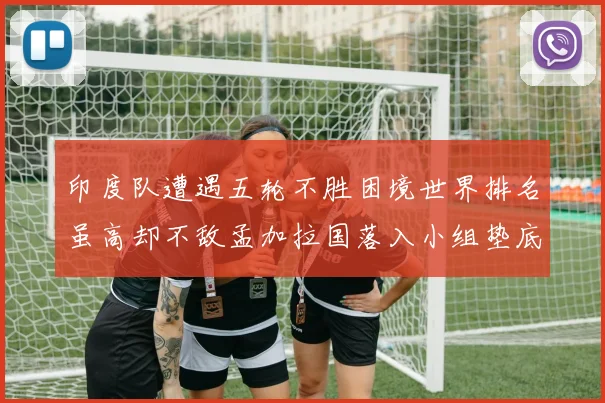 印度队遭遇五轮不胜困境世界排名虽高却不敌孟加拉国落入小组垫底
