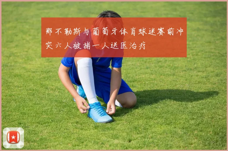 那不勒斯与葡萄牙体育球迷赛前冲突六人被捕一人送医治疗