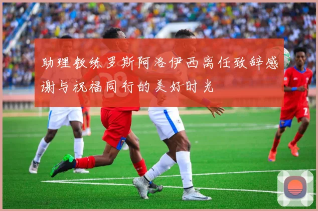 助理教练罗斯阿洛伊西离任致辞感谢与祝福同行的美好时光