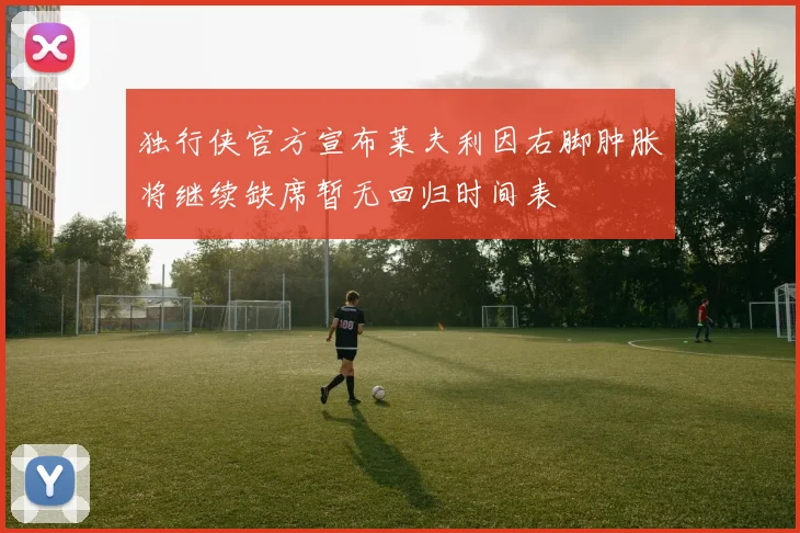 独行侠官方宣布莱夫利因右脚肿胀将继续缺席暂无回归时间表