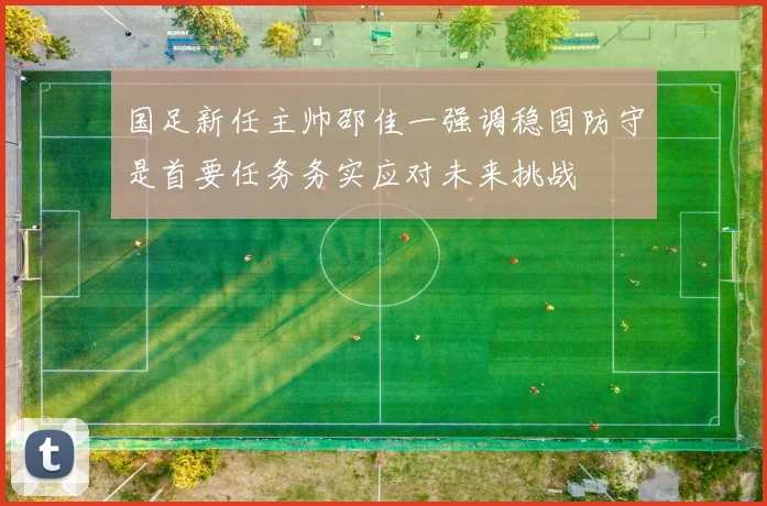 国足新任主帅邵佳一强调稳固防守是首要任务务实应对未来挑战