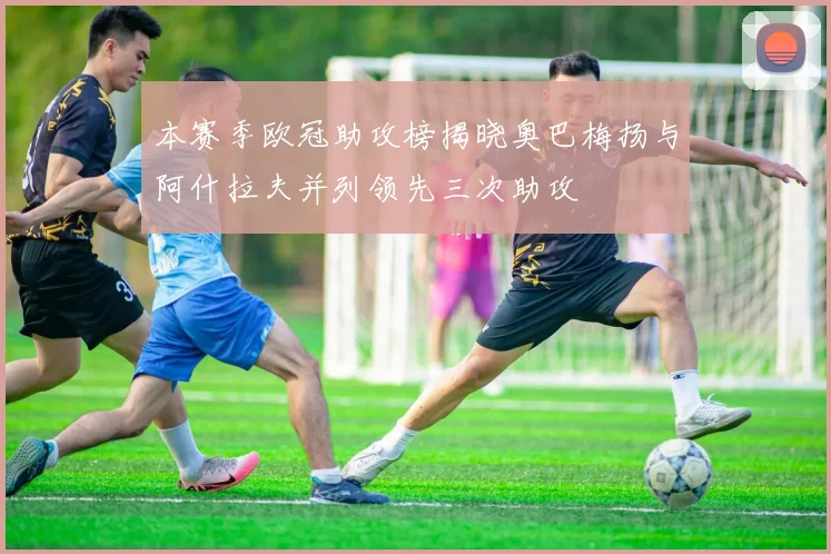 本赛季欧冠助攻榜揭晓奥巴梅扬与阿什拉夫并列领先三次助攻