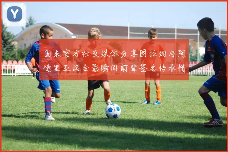 国米官方社交媒体分享图拉姆与阿德里亚诺合影瞬间前辈签名传承情怀