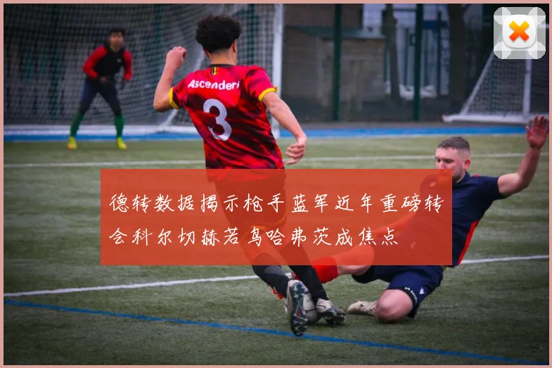德转数据揭示枪手蓝军近年重磅转会科尔切赫若鸟哈弗茨成焦点