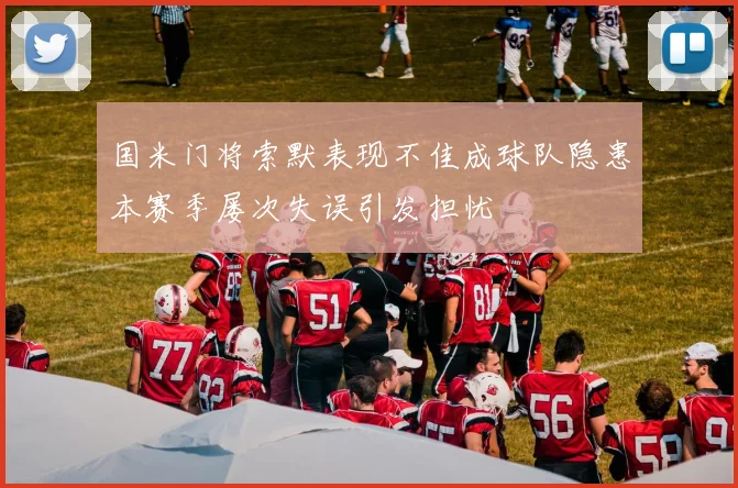 国米门将索默表现不佳成球队隐患本赛季屡次失误引发担忧
