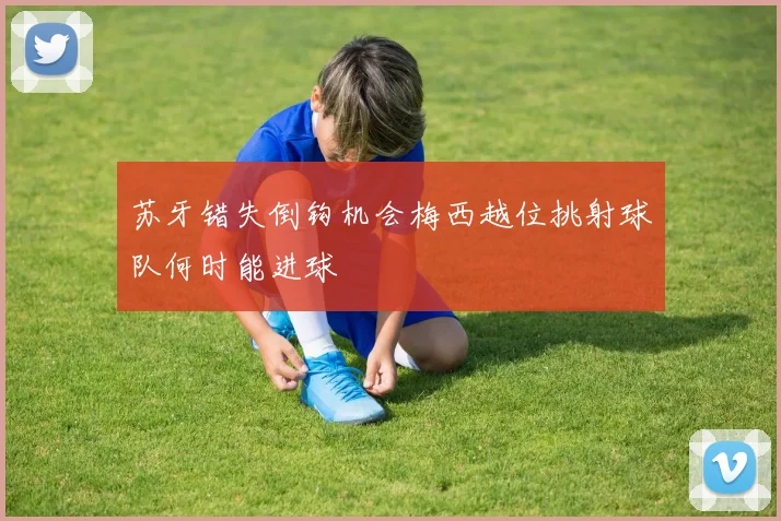 苏牙错失倒钩机会梅西越位挑射球队何时能进球