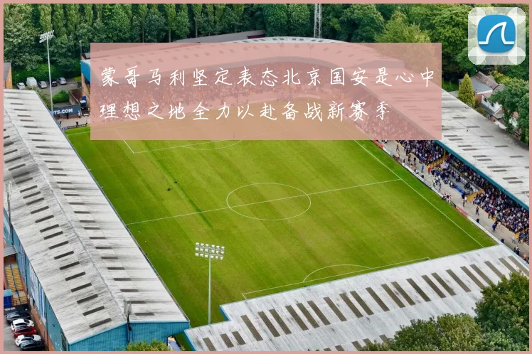 蒙哥马利坚定表态北京国安是心中理想之地全力以赴备战新赛季