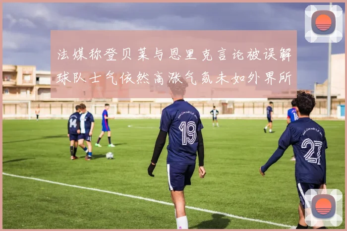 法媒称登贝莱与恩里克言论被误解球队士气依然高涨气氛未如外界所想紧张