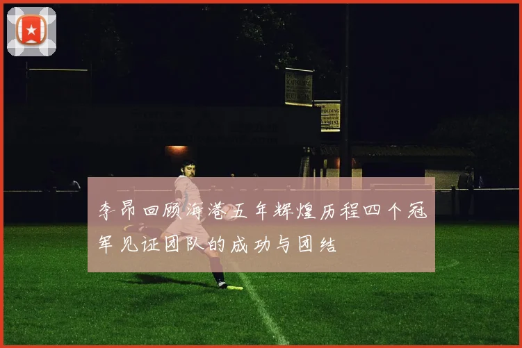 李昂回顾海港五年辉煌历程四个冠军见证团队的成功与团结
