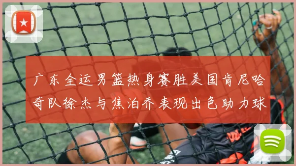 广东全运男篮热身赛胜美国肯尼哈奇队徐杰与焦泊乔表现出色助力球队取胜