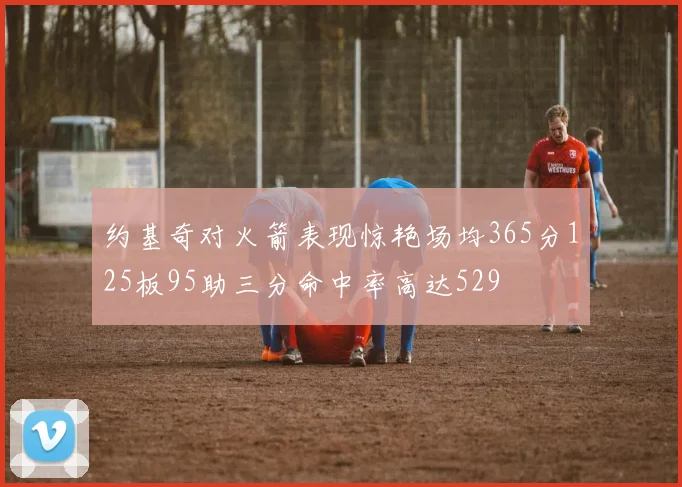约基奇对火箭表现惊艳场均365分125板95助三分命中率高达529