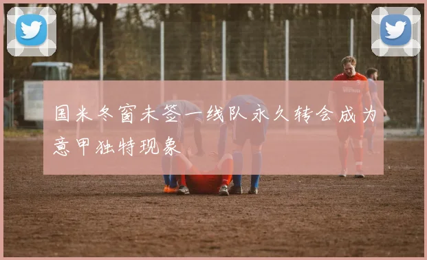 国米冬窗未签一线队永久转会成为意甲独特现象