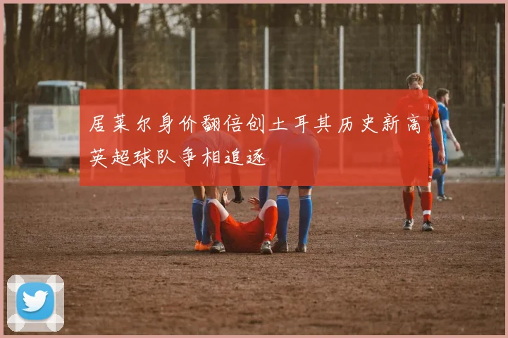 居莱尔身价翻倍创土耳其历史新高英超球队争相追逐