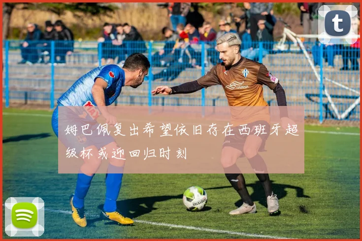 姆巴佩复出希望依旧存在西班牙超级杯或迎回归时刻
