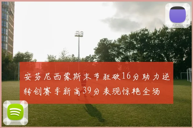 安芬尼西蒙斯末节狂砍16分助力逆转创赛季新高39分表现惊艳全场