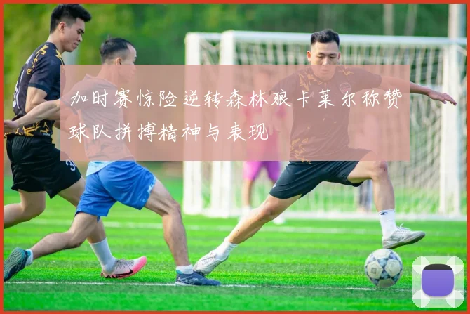 加时赛惊险逆转森林狼卡莱尔称赞球队拼搏精神与表现