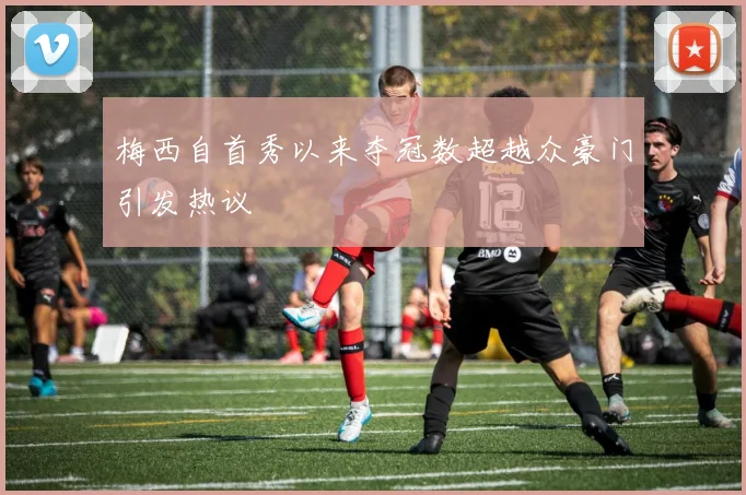 梅西自首秀以来夺冠数超越众豪门引发热议